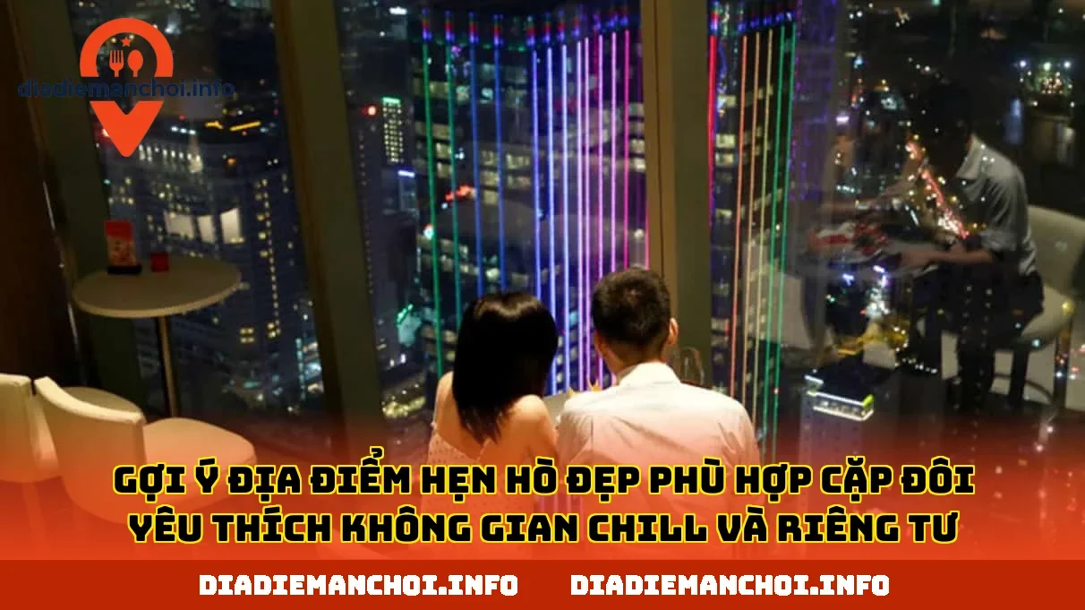 Gợi ý địa điểm hẹn hò đẹp phù hợp cặp đôi yêu thích không gian chill và riêng tư